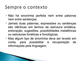  Não há sinonímia perfeita nem entre palavras
nem entre sentenças.
 Jamais duas palavras, expressões ou sentenças
são idênticas em termos de estrutura sintática,
entonação, sugestões, possibilidades metafóricas
ou estruturas fonéticas e fonológicas.
 Mas algum tipo de sinonímia deve ser levado em
conta, para possibilitar a recuperação de
informações pela linguagem.
 
