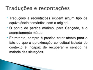  Traduções e recontações exigem algum tipo de
equivalência semântica com o original.
 O ponto de partida mínimo, para Cançado, é o
acarretamento mútuo.
 Entretanto, sempre é preciso estar atento para o
fato de que a aproximação conceitual isolada do
contexto é incapaz de recuperar o sentido na
maioria das situações.
 