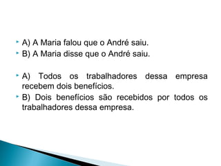  A) A Maria falou que o André saiu.
 B) A Maria disse que o André saiu.
 A) Todos os trabalhadores dessa empresa
recebem dois benefícios.
 B) Dois benefícios são recebidos por todos os
trabalhadores dessa empresa.
 