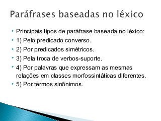 Principais tipos de paráfrase baseada no léxico:
 1) Pelo predicado converso.
 2) Por predicados simétricos.
 3) Pela troca de verbos-suporte.
 4) Por palavras que expressam as mesmas
relações em classes morfossintáticas diferentes.
 5) Por termos sinônimos.
 