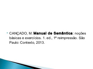  CANÇADO, M. Manual de Semântica: noções
básicas e exercícios. 1. ed., 1ª reimpressão. São
Paulo: Contexto, 2013.
 