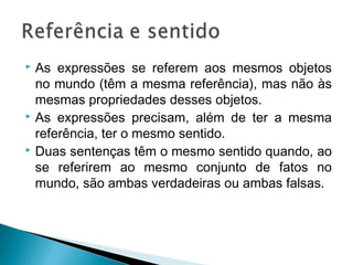  As expressões se referem aos mesmos objetos
no mundo (têm a mesma referência), mas não às
mesmas propriedades desses objetos.
 As expressões precisam, além de ter a mesma
referência, ter o mesmo sentido.
 Duas sentenças têm o mesmo sentido quando, ao
se referirem ao mesmo conjunto de fatos no
mundo, são ambas verdadeiras ou ambas falsas.
 