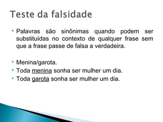  Palavras são sinônimas quando podem ser
substituídas no contexto de qualquer frase sem
que a frase passe de falsa a verdadeira.
 Menina/garota.
 Toda menina sonha ser mulher um dia.
 Toda garota sonha ser mulher um dia.
 
