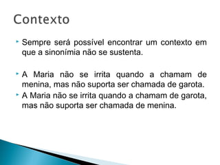  Sempre será possível encontrar um contexto em
que a sinonímia não se sustenta.
 A Maria não se irrita quando a chamam de
menina, mas não suporta ser chamada de garota.
 A Maria não se irrita quando a chamam de garota,
mas não suporta ser chamada de menina.
 