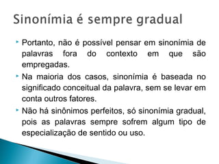  Portanto, não é possível pensar em sinonímia de
palavras fora do contexto em que são
empregadas.
 Na maioria dos casos, sinonímia é baseada no
significado conceitual da palavra, sem se levar em
conta outros fatores.
 Não há sinônimos perfeitos, só sinonímia gradual,
pois as palavras sempre sofrem algum tipo de
especialização de sentido ou uso.
 