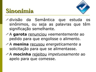 Sinonímia divisão da Semântica que estuda os sinônimos, ou seja as palavras que têm significação semelhante. A  garota   renunciou   veementemente  ao pedido para que engolisse o alimento. A  menina   recusou   energeticamente  a solicitação para que se alimentasse. A  mocinha   rejeitou   impetuosamente  ao apelo para que comesse. 