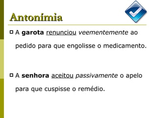 Antonímia A  garota   renunciou   veementemente  ao pedido para que engolisse o medicamento. A  senhora   aceitou   passivamente  o apelo para que cuspisse o remédio.  
