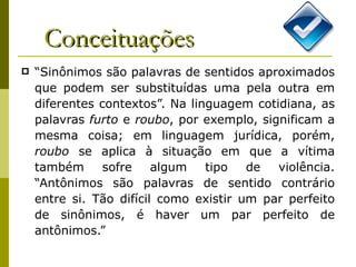 Conceituações “ Sinônimos são palavras de sentidos aproximados que podem ser substituídas uma pela outra em diferentes contextos”. Na linguagem cotidiana, as palavras  furto  e  roubo , por exemplo, significam a mesma coisa; em linguagem jurídica, porém,  roubo  se aplica à situação em que a vítima também sofre algum tipo de violência. “Antônimos são palavras de sentido contrário entre si. Tão difícil como existir um par perfeito de sinônimos, é haver um par perfeito de antônimos.”  