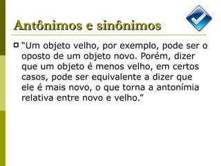 “Um objeto velho, por exemplo, pode ser o oposto de um objeto novo. Porém, dizer que um objeto é menos velho, em certos casos, pode ser equivalente a dizer que ele é mais novo, o que torna a antonímia relativa entre novo e velho.” Antônimos e sinônimos 