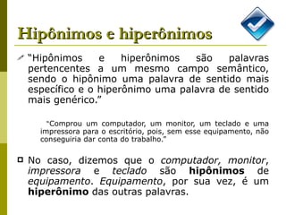 Hipônimos e hiperônimos “ Hipônimos e hiperônimos são palavras pertencentes a um mesmo campo semântico, sendo o hipônimo uma palavra de sentido mais específico e o hiperônimo uma palavra de sentido mais genérico.”  “ Comprou um computador, um monitor, um teclado e uma impressora para o escritório, pois, sem esse equipamento, não conseguiria dar conta do trabalho.”  No caso, dizemos que o  computador, monitor ,  impressora  e  teclado  são  hipônimos  de  equipamento .  Equipamento , por sua vez, é um  hiperônimo  das outras palavras.  