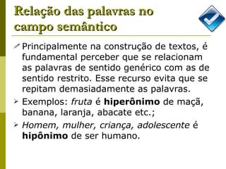 Relação das palavras no campo semântico Principalmente na construção de textos, é fundamental perceber que se relacionam as palavras de sentido genérico com as de sentido restrito. Esse recurso evita que se repitam demasiadamente as palavras. Exemplos:  fruta  é  hiperônimo  de maçã, banana, laranja, abacate etc.; Homem, mulher, criança, adolescente  é  hipônimo  de ser humano.  