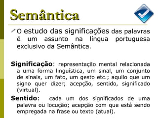 Semântica O  estudo das significações  das palavras é um assunto na língua portuguesa exclusivo da Semântica. Significação :  representação mental relacionada a uma forma linguística, um sinal, um conjunto de sinais, um fato, um gesto etc.; aquilo que um signo quer dizer; acepção, sentido, significado (virtual). Sentido :  cada um dos significados de uma palavra ou locução; acepção com que está sendo empregada na frase ou texto (atual). 