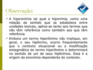Observação: A hiperonímia tal qual a hiponímia, como uma relação de sentido que se estabelece entre unidades lexicais, aplica-se tanto aos termos que não têm referência como também aos que têm referência. Embora um termo hiperônimo não implique, em geral, o seu hipônimo, ocorre frequentemente que o contexto situacional ou a modificação sintagmática do termo hiperônimo o determinará no sentido de um de seus hipônimos. Essa é a origem da sinonímia dependente do contexto.  