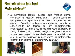 Semântica lexical “sintática” A semântica lexical sugere que verbos como  começar  e  gostar  selecionam semanticamente complementos que denotam uma atividade ou um evento. Quando nenhuma atividade ou evento é especificado na forma de um complemento progressivo ou infinitivo, como em  João começou o livro , é dito que o verbo força o objeto direto a mudar seu papel de entidade para uma atividade que o verbo  começar  requer como complemento (como, por exemplo,  a escrever , ou  a ler ). 