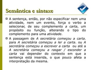 Semântica e sintaxe A sentença, então, por não especificar nem uma atividade, nem um evento, força o verbo a selecionar, de seu complemento  a carta , um propósito ou função, alterando o tipo do complemento para uma  atividade . A passagem de  A secretária começou a carta . para  A secretária começou a ler a carta . ou  A secretária começou a escrever a carta   ou até a  A secretária começou a rasgar / esconder a carta  vai depender do contexto em que a sentença está inserida, o que pouco afeta a interpretação da mesma.  