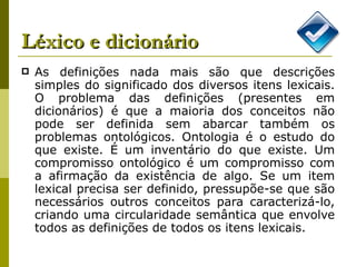 Léxico e dicionário As definições nada mais são que descrições simples do significado dos diversos itens lexicais. O problema das definições (presentes em dicionários) é que a maioria dos conceitos não pode ser definida sem abarcar também os problemas ontológicos. Ontologia é o estudo do que existe. É um inventário do que existe. Um compromisso ontológico é um compromisso com a afirmação da existência de algo. Se um item lexical precisa ser definido, pressupõe-se que são necessários outros conceitos para caracterizá-lo, criando uma circularidade semântica que envolve todos as definições de todos os itens lexicais. 