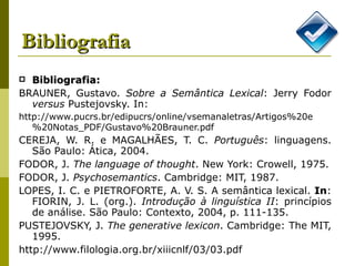 Bibliografia Bibliografia: BRAUNER, Gustavo.  Sobre a Semântica Lexical : Jerry Fodor  versus  Pustejovsky. In: http://www.pucrs.br/edipucrs/online/vsemanaletras/Artigos%20e%20Notas_PDF/Gustavo%20Brauner.pdf   CEREJA, W. R. e MAGALHÃES, T. C.  Português : linguagens.  São Paulo: Ática, 2004. FODOR, J.  The language of thought . New York: Crowell, 1975. FODOR, J.  Psychosemantics . Cambridge: MIT, 1987. LOPES, I. C. e PIETROFORTE, A. V. S. A semântica lexical.  In : FIORIN, J. L. (org.).  Introdução à linguística II : princípios de análise. São Paulo: Contexto, 2004, p. 111-135. PUSTEJOVSKY, J.  The generative lexicon .  Cambridge: The MIT, 1995. http://www.filologia.org.br/xiiicnlf/03/03.pdf 