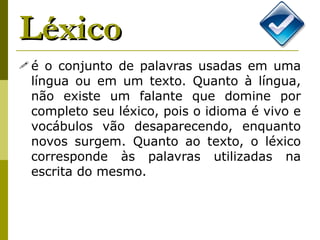 Léxico é o conjunto de palavras usadas em uma língua ou em um texto. Quanto à língua, não existe um falante que domine por completo seu léxico, pois o idioma é vivo e vocábulos vão desaparecendo, enquanto novos surgem. Quanto ao texto, o léxico corresponde às palavras utilizadas na escrita do mesmo. 