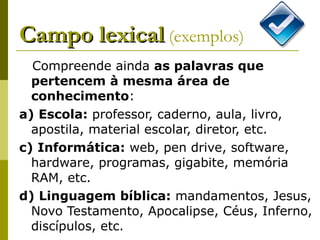 Campo lexical   (exemplos) Compreende ainda  as palavras que pertencem à mesma área de conhecimento : a) Escola:  professor, caderno, aula, livro, apostila, material escolar, diretor, etc.  c) Informática:  web, pen drive, software, hardware, programas, gigabite, memória RAM, etc.  d) Linguagem bíblica:  mandamentos, Jesus, Novo Testamento, Apocalipse, Céus, Inferno, discípulos, etc.  