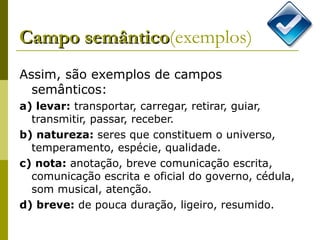 Campo semântico (exemplos) Assim, são exemplos de campos semânticos:  a) levar:  transportar, carregar, retirar, guiar, transmitir, passar, receber.  b) natureza:  seres que constituem o universo, temperamento, espécie, qualidade.  c) nota:  anotação, breve comunicação escrita, comunicação escrita e oficial do governo, cédula, som musical, atenção.  d) breve:  de pouca duração, ligeiro, resumido. 