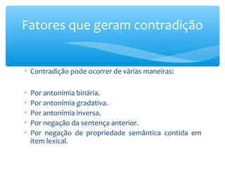 ∗ Contradição pode ocorrer de várias maneiras:
∗ Por antonímia binária.
∗ Por antonímia gradativa.
∗ Por antonímia inversa.
∗ Por negação da sentença anterior.
∗ Por negação de propriedade semântica contida em
item lexical.
Fatores que geram contradição
 