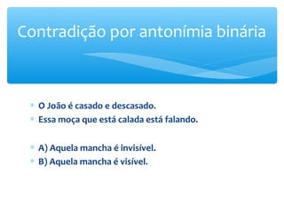 ∗ O João é casado e descasado.
∗ Essa moça que está calada está falando.
∗ A) Aquela mancha é invisível.
∗ B) Aquela mancha é visível.
Contradição por antonímia binária
 
