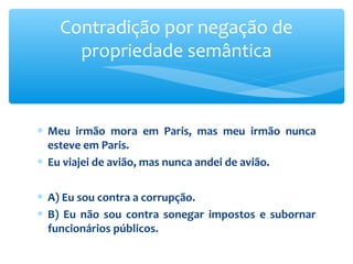 ∗ Meu irmão mora em Paris, mas meu irmão nunca
esteve em Paris.
∗ Eu viajei de avião, mas nunca andei de avião.
∗ A) Eu sou contra a corrupção.
∗ B) Eu não sou contra sonegar impostos e subornar
funcionários públicos.
Contradição por negação de
propriedade semântica
 