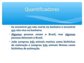∗ Eu encontrei um rato morto no banheiro e encontrei
um rato vivo no banheiro.
∗ Algumas pessoas amam o Brasil, mas algumas
pessoas detestam o Brasil.
∗ João comprou três animais machos como bichinhos
de estimação e comprou três animais fêmeas como
bichinhos de estimação.
Quantificadores
 