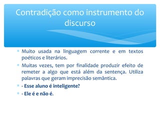 ∗ Muito usada na linguagem corrente e em textos
poéticos e literários.
∗ Muitas vezes, tem por finalidade produzir efeito de
remeter a algo que está além da sentença. Utiliza
palavras que geram imprecisão semântica.
∗ - Esse aluno é inteligente?
∗ - Ele é e não é.
Contradição como instrumento do
discurso
 