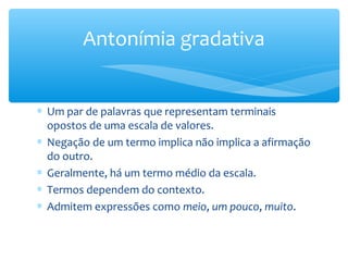 ∗ Um par de palavras que representam terminais
opostos de uma escala de valores.
∗ Negação de um termo implica não implica a afirmação
do outro.
∗ Geralmente, há um termo médio da escala.
∗ Termos dependem do contexto.
∗ Admitem expressões como meio, um pouco, muito.
Antonímia gradativa
 