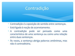 ∗ Contradição é a oposição de sentido entre sentenças.
∗ Está ligada à noção de acarretamento.
∗ A contradição pode ser pensada como uma
característica de uma sentença ou como uma relação
entre duas sentenças.
∗ Às vezes, a sentença abriga palavras antônimas, mas
não é contraditória.
Contradição
 