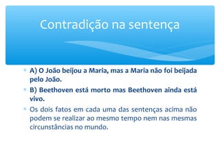 ∗ A) O João beijou a Maria, mas a Maria não foi beijada
pelo João.
∗ B) Beethoven está morto mas Beethoven ainda está
vivo.
∗ Os dois fatos em cada uma das sentenças acima não
podem se realizar ao mesmo tempo nem nas mesmas
circunstâncias no mundo.
Contradição na sentença
 