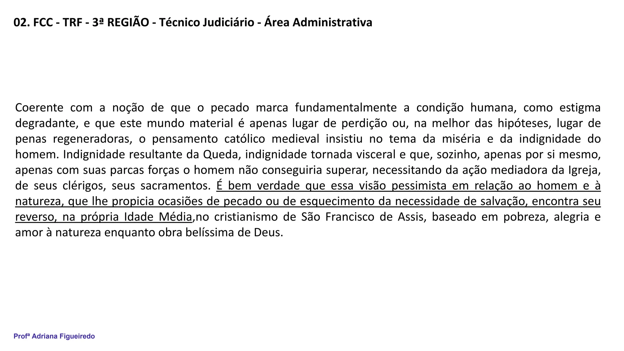 Profª Adriana Figueiredo
02. FCC - TRF - 3ª REGIÃO - Técnico Judiciário - Área Administrativa
Coerente com a noção de que o pecado marca fundamentalmente a condição humana, como estigma
degradante, e que este mundo material é apenas lugar de perdição ou, na melhor das hipóteses, lugar de
penas regeneradoras, o pensamento católico medieval insistiu no tema da miséria e da indignidade do
homem. Indignidade resultante da Queda, indignidade tornada visceral e que, sozinho, apenas por si mesmo,
apenas com suas parcas forças o homem não conseguiria superar, necessitando da ação mediadora da Igreja,
de seus clérigos, seus sacramentos. É bem verdade que essa visão pessimista em relação ao homem e à
natureza, que lhe propicia ocasiões de pecado ou de esquecimento da necessidade de salvação, encontra seu
reverso, na própria Idade Média,no cristianismo de São Francisco de Assis, baseado em pobreza, alegria e
amor à natureza enquanto obra belíssima de Deus.
 
