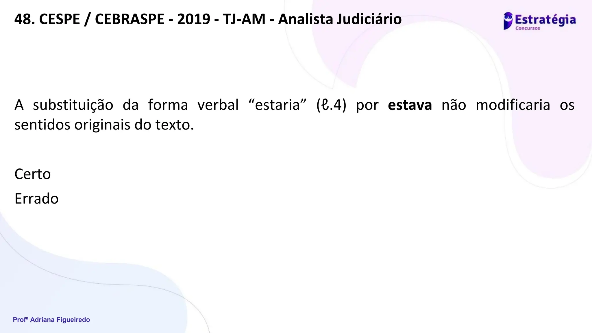 Profª Adriana Figueiredo
48. CESPE / CEBRASPE - 2019 - TJ-AM - Analista Judiciário
A substituição da forma verbal “estaria” (ℓ.4) por estava não modificaria os
sentidos originais do texto.
Certo
Errado
 