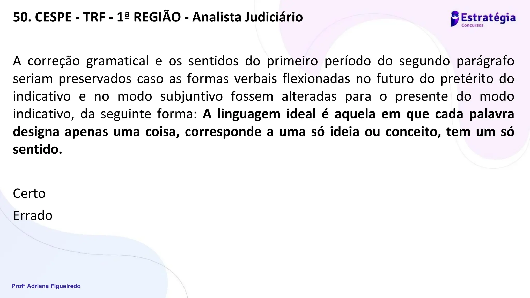 Profª Adriana Figueiredo
50. CESPE - TRF - 1ª REGIÃO - Analista Judiciário
A correção gramatical e os sentidos do primeiro período do segundo parágrafo
seriam preservados caso as formas verbais flexionadas no futuro do pretérito do
indicativo e no modo subjuntivo fossem alteradas para o presente do modo
indicativo, da seguinte forma: A linguagem ideal é aquela em que cada palavra
designa apenas uma coisa, corresponde a uma só ideia ou conceito, tem um só
sentido.
Certo
Errado
 