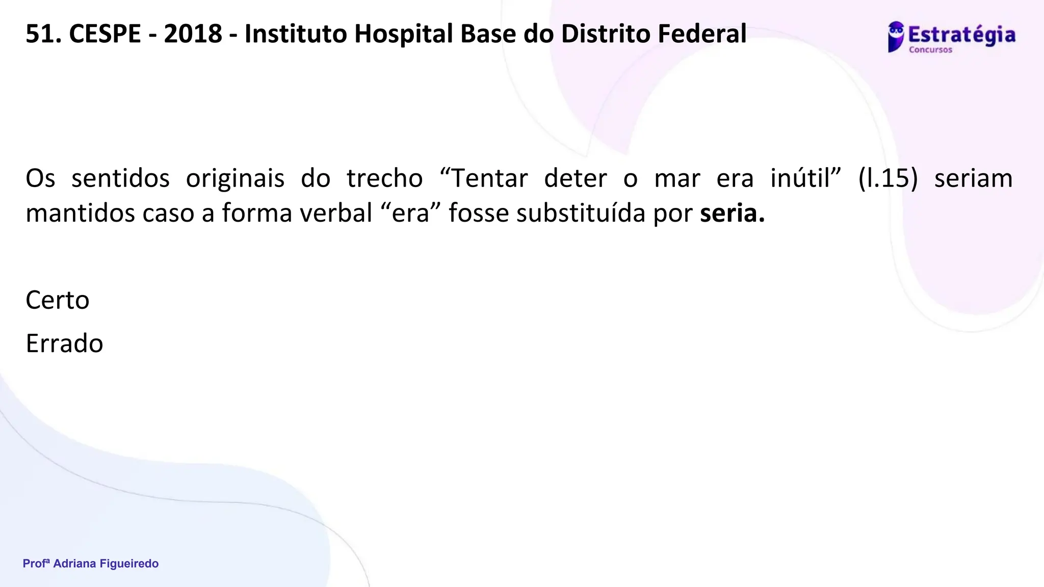 Profª Adriana Figueiredo
51. CESPE - 2018 - Instituto Hospital Base do Distrito Federal
Os sentidos originais do trecho “Tentar deter o mar era inútil” (l.15) seriam
mantidos caso a forma verbal “era” fosse substituída por seria.
Certo
Errado
 