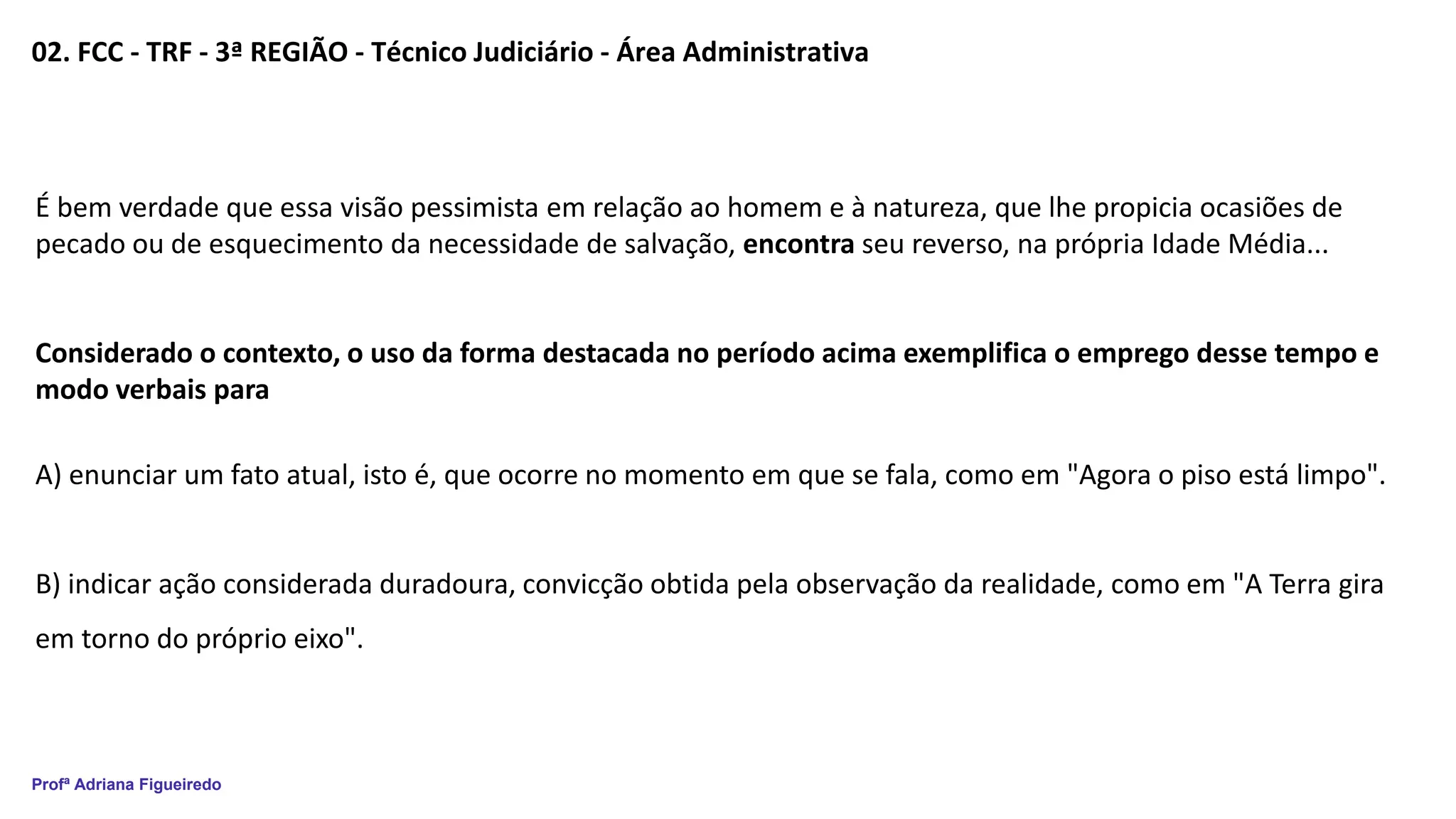 Profª Adriana Figueiredo
02. FCC - TRF - 3ª REGIÃO - Técnico Judiciário - Área Administrativa
É bem verdade que essa visão pessimista em relação ao homem e à natureza, que lhe propicia ocasiões de
pecado ou de esquecimento da necessidade de salvação, encontra seu reverso, na própria Idade Média...
Considerado o contexto, o uso da forma destacada no período acima exemplifica o emprego desse tempo e
modo verbais para
A) enunciar um fato atual, isto é, que ocorre no momento em que se fala, como em "Agora o piso está limpo".
B) indicar ação considerada duradoura, convicção obtida pela observação da realidade, como em "A Terra gira
em torno do próprio eixo".
 