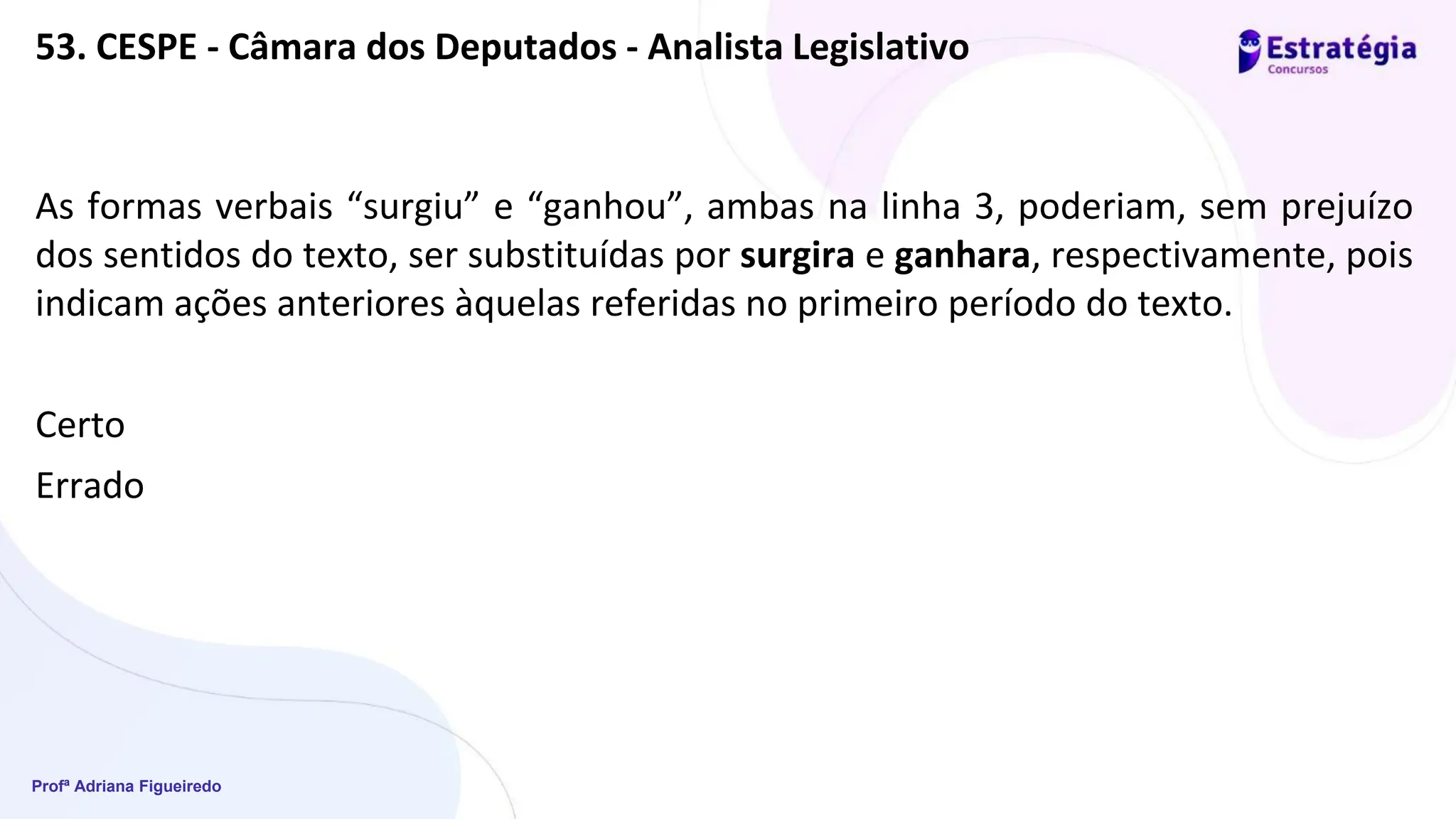 Profª Adriana Figueiredo
53. CESPE - Câmara dos Deputados - Analista Legislativo
As formas verbais “surgiu” e “ganhou”, ambas na linha 3, poderiam, sem prejuízo
dos sentidos do texto, ser substituídas por surgira e ganhara, respectivamente, pois
indicam ações anteriores àquelas referidas no primeiro período do texto.
Certo
Errado
 