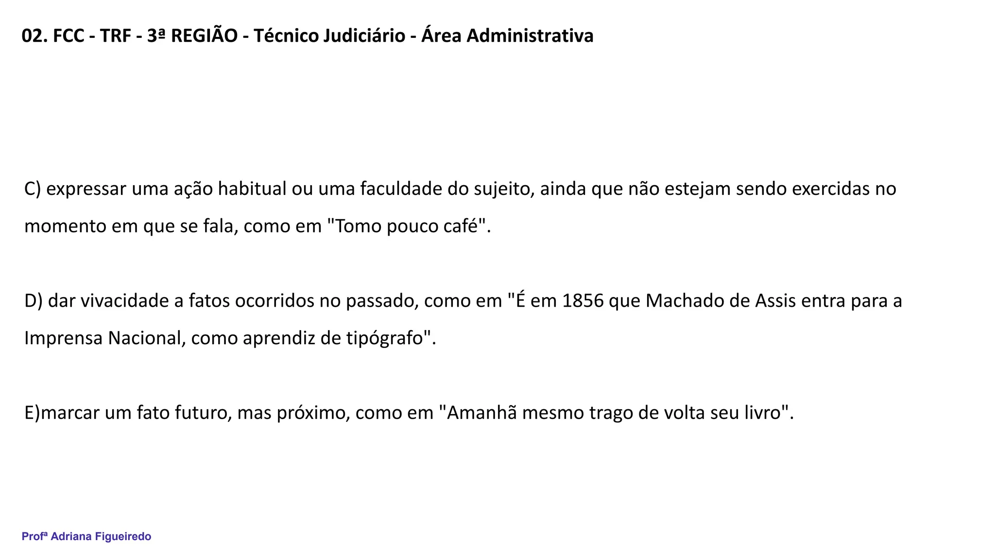 Profª Adriana Figueiredo
02. FCC - TRF - 3ª REGIÃO - Técnico Judiciário - Área Administrativa
C) expressar uma ação habitual ou uma faculdade do sujeito, ainda que não estejam sendo exercidas no
momento em que se fala, como em "Tomo pouco café".
D) dar vivacidade a fatos ocorridos no passado, como em "É em 1856 que Machado de Assis entra para a
Imprensa Nacional, como aprendiz de tipógrafo".
E)marcar um fato futuro, mas próximo, como em "Amanhã mesmo trago de volta seu livro".
 