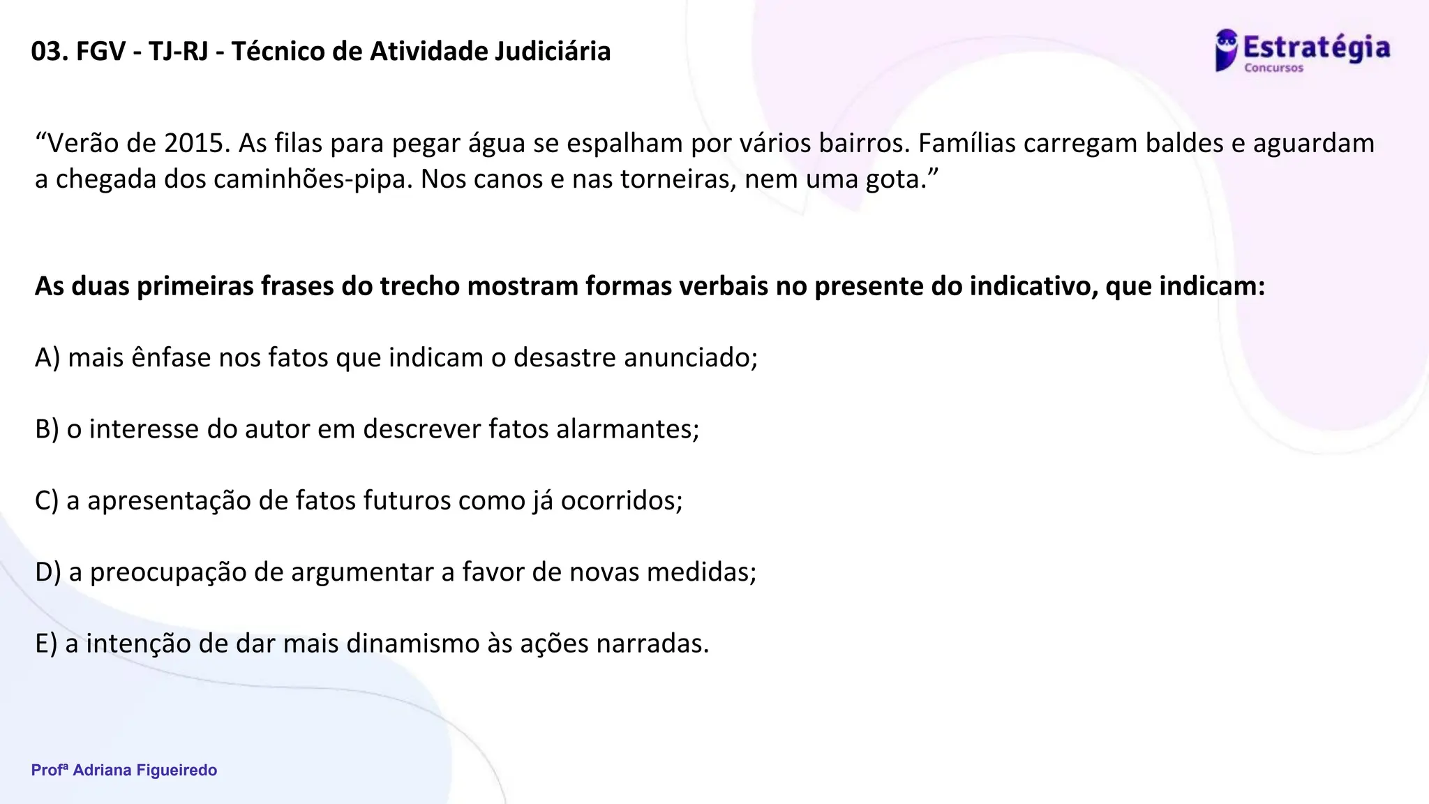 Profª Adriana Figueiredo
03. FGV - TJ-RJ - Técnico de Atividade Judiciária
“Verão de 2015. As filas para pegar água se espalham por vários bairros. Famílias carregam baldes e aguardam
a chegada dos caminhões-pipa. Nos canos e nas torneiras, nem uma gota.”
As duas primeiras frases do trecho mostram formas verbais no presente do indicativo, que indicam:
A) mais ênfase nos fatos que indicam o desastre anunciado;
B) o interesse do autor em descrever fatos alarmantes;
C) a apresentação de fatos futuros como já ocorridos;
D) a preocupação de argumentar a favor de novas medidas;
E) a intenção de dar mais dinamismo às ações narradas.
 