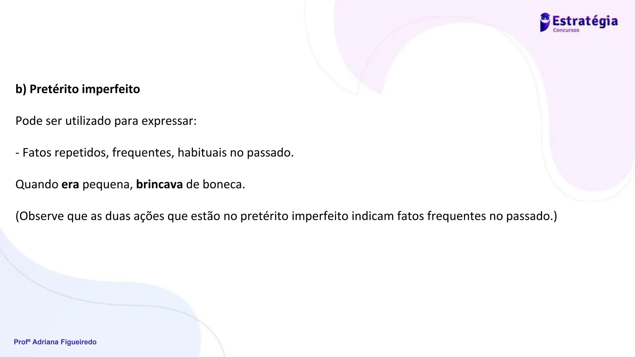 Profª Adriana Figueiredo
b) Pretérito imperfeito
Pode ser utilizado para expressar:
- Fatos repetidos, frequentes, habituais no passado.
Quando era pequena, brincava de boneca.
(Observe que as duas ações que estão no pretérito imperfeito indicam fatos frequentes no passado.)
 