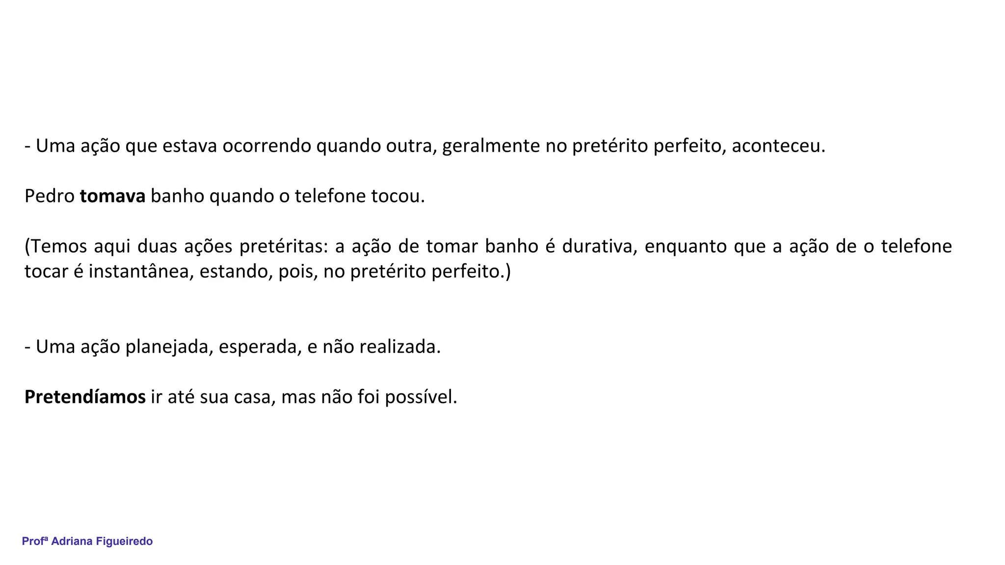 Profª Adriana Figueiredo
- Uma ação que estava ocorrendo quando outra, geralmente no pretérito perfeito, aconteceu.
Pedro tomava banho quando o telefone tocou.
(Temos aqui duas ações pretéritas: a ação de tomar banho é durativa, enquanto que a ação de o telefone
tocar é instantânea, estando, pois, no pretérito perfeito.)
- Uma ação planejada, esperada, e não realizada.
Pretendíamos ir até sua casa, mas não foi possível.
 