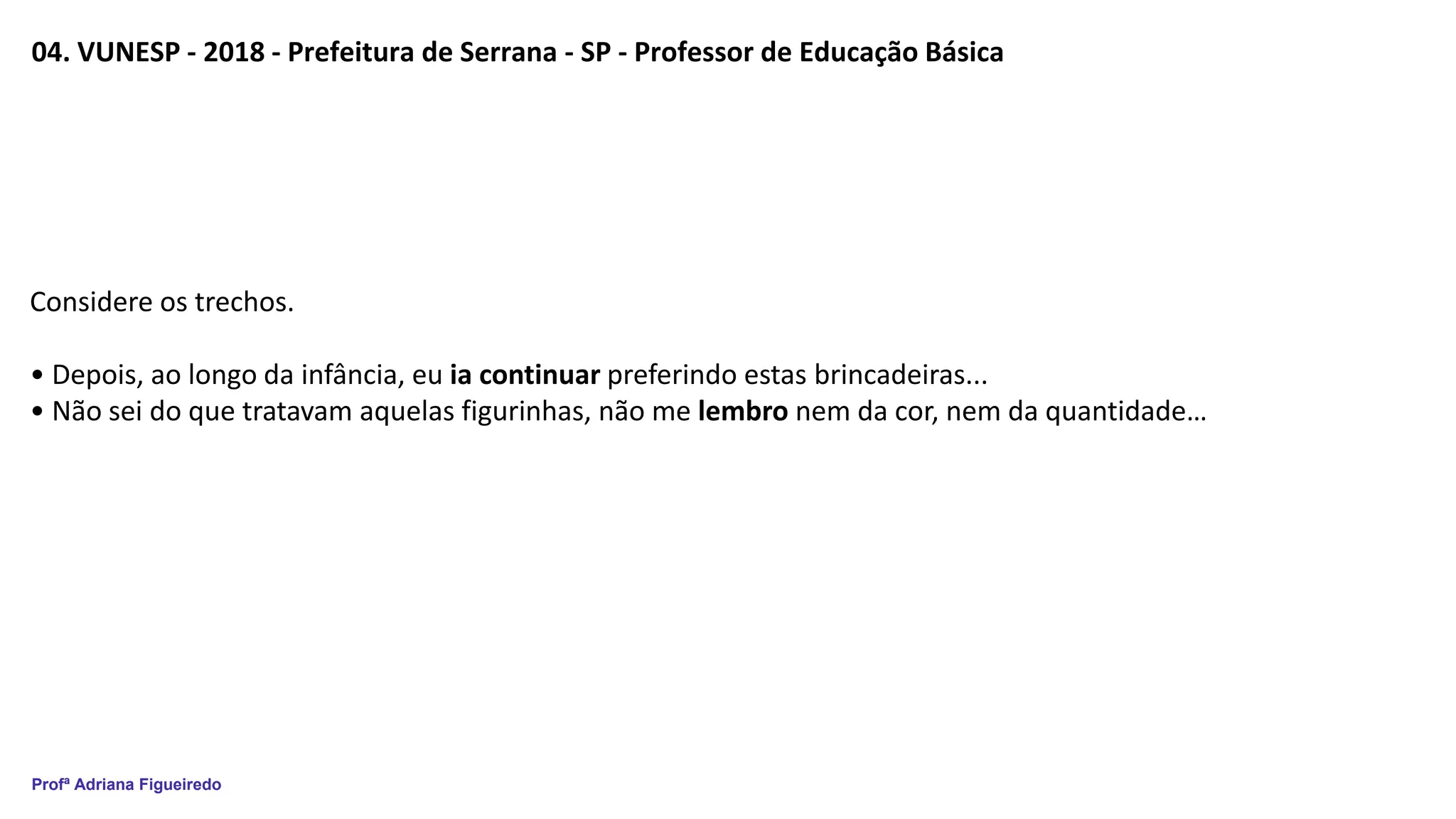 Profª Adriana Figueiredo
04. VUNESP - 2018 - Prefeitura de Serrana - SP - Professor de Educação Básica
Considere os trechos.
• Depois, ao longo da infância, eu ia continuar preferindo estas brincadeiras...
• Não sei do que tratavam aquelas figurinhas, não me lembro nem da cor, nem da quantidade…
 
