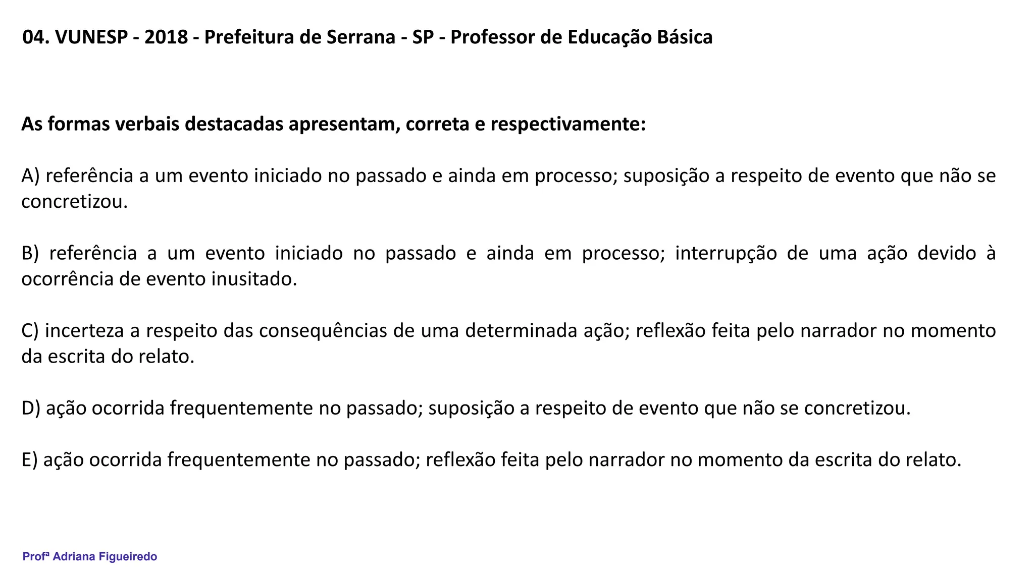 Profª Adriana Figueiredo
04. VUNESP - 2018 - Prefeitura de Serrana - SP - Professor de Educação Básica
As formas verbais destacadas apresentam, correta e respectivamente:
A) referência a um evento iniciado no passado e ainda em processo; suposição a respeito de evento que não se
concretizou.
B) referência a um evento iniciado no passado e ainda em processo; interrupção de uma ação devido à
ocorrência de evento inusitado.
C) incerteza a respeito das consequências de uma determinada ação; reflexão feita pelo narrador no momento
da escrita do relato.
D) ação ocorrida frequentemente no passado; suposição a respeito de evento que não se concretizou.
E) ação ocorrida frequentemente no passado; reflexão feita pelo narrador no momento da escrita do relato.
 