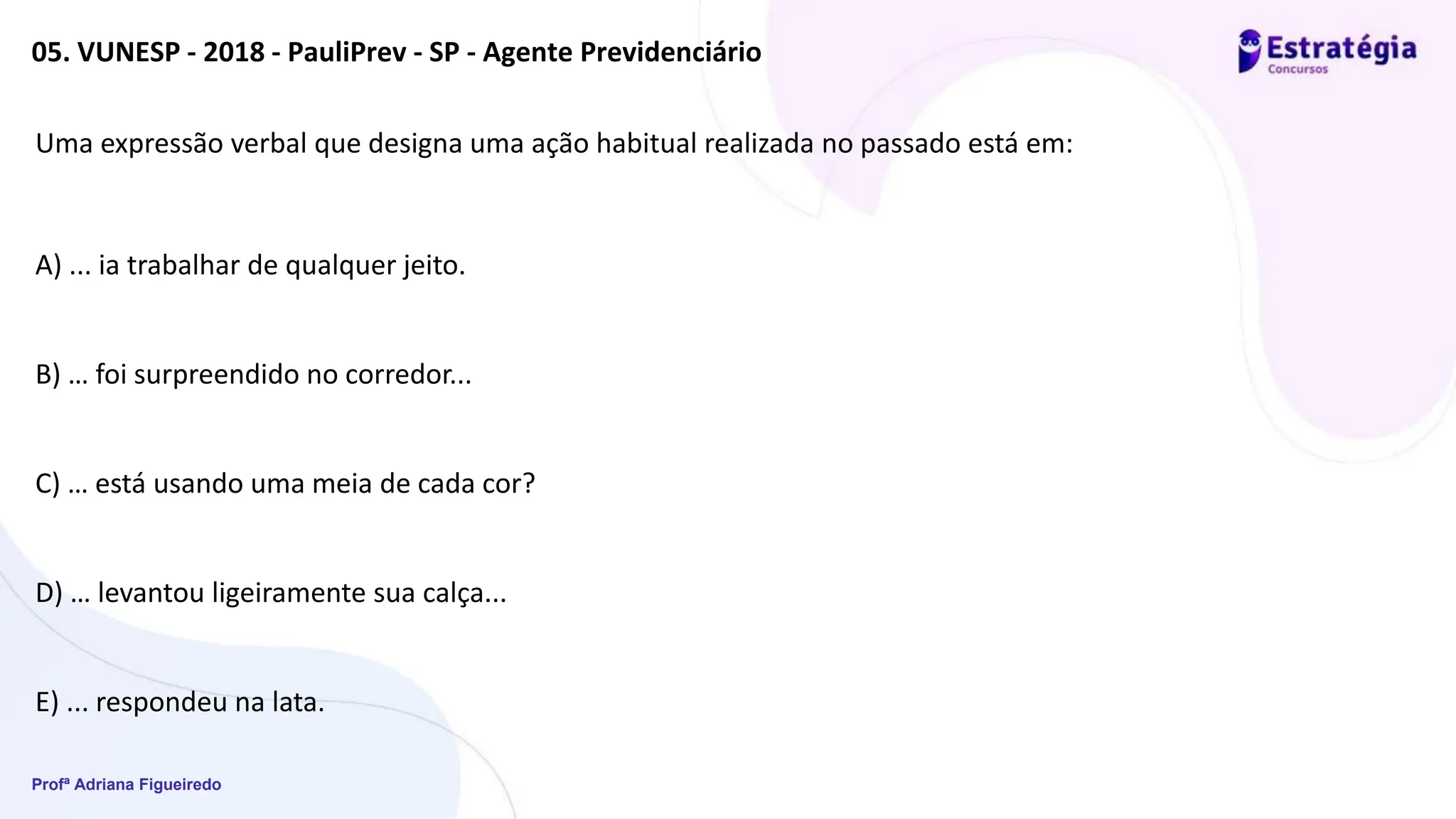 Profª Adriana Figueiredo
05. VUNESP - 2018 - PauliPrev - SP - Agente Previdenciário
Uma expressão verbal que designa uma ação habitual realizada no passado está em:
A) ... ia trabalhar de qualquer jeito.
B) … foi surpreendido no corredor...
C) … está usando uma meia de cada cor?
D) … levantou ligeiramente sua calça...
E) ... respondeu na lata.
 
