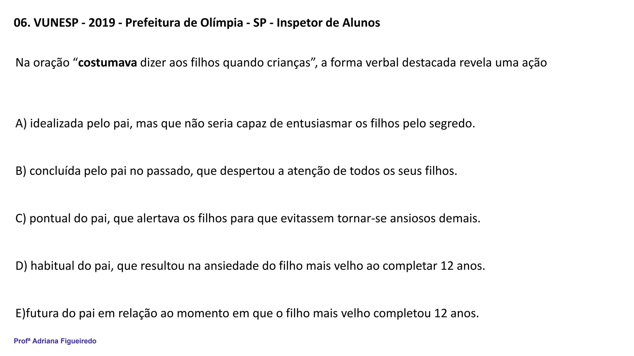 Profª Adriana Figueiredo
06. VUNESP - 2019 - Prefeitura de Olímpia - SP - Inspetor de Alunos
Na oração “costumava dizer aos filhos quando crianças”, a forma verbal destacada revela uma ação
A) idealizada pelo pai, mas que não seria capaz de entusiasmar os filhos pelo segredo.
B) concluída pelo pai no passado, que despertou a atenção de todos os seus filhos.
C) pontual do pai, que alertava os filhos para que evitassem tornar-se ansiosos demais.
D) habitual do pai, que resultou na ansiedade do filho mais velho ao completar 12 anos.
E)futura do pai em relação ao momento em que o filho mais velho completou 12 anos.
 