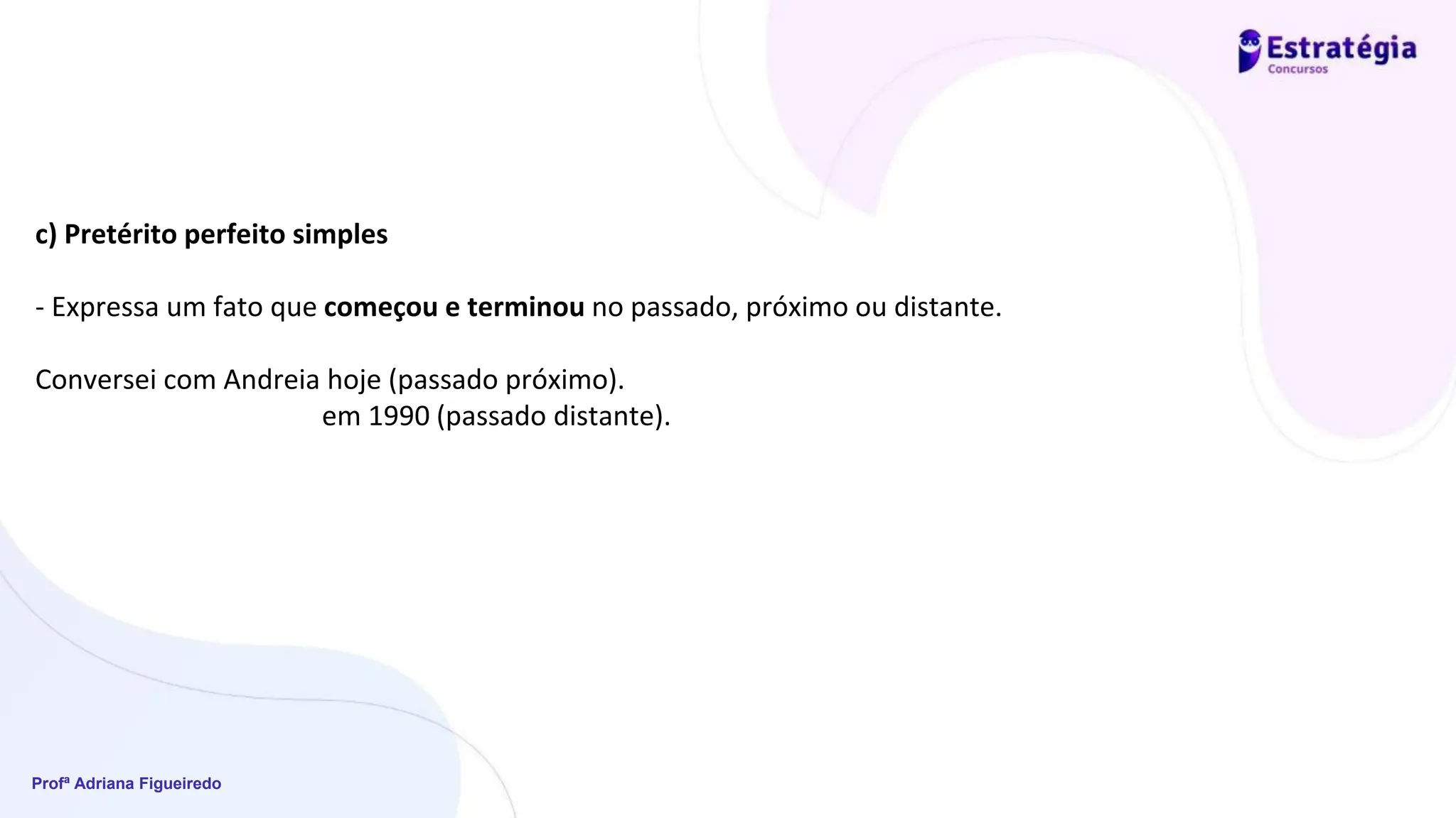 Profª Adriana Figueiredo
c) Pretérito perfeito simples
- Expressa um fato que começou e terminou no passado, próximo ou distante.
Conversei com Andreia hoje (passado próximo).
em 1990 (passado distante).
 