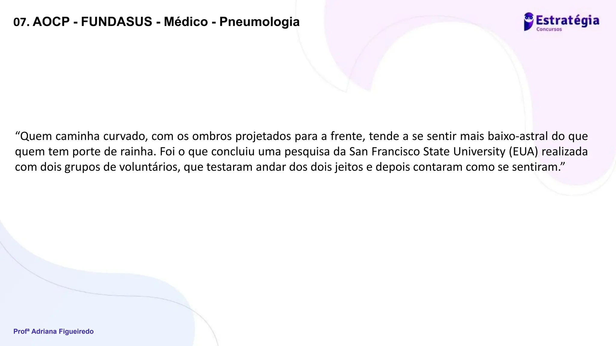 Profª Adriana Figueiredo
07. AOCP - FUNDASUS - Médico - Pneumologia
“Quem caminha curvado, com os ombros projetados para a frente, tende a se sentir mais baixo-astral do que
quem tem porte de rainha. Foi o que concluiu uma pesquisa da San Francisco State University (EUA) realizada
com dois grupos de voluntários, que testaram andar dos dois jeitos e depois contaram como se sentiram.”
 