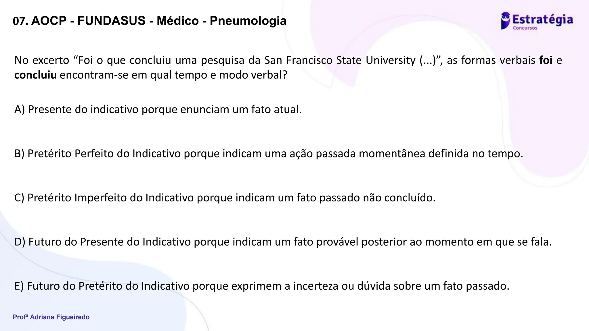 Profª Adriana Figueiredo
07. AOCP - FUNDASUS - Médico - Pneumologia
No excerto “Foi o que concluiu uma pesquisa da San Francisco State University (...)”, as formas verbais foi e
concluiu encontram-se em qual tempo e modo verbal?
A) Presente do indicativo porque enunciam um fato atual.
B) Pretérito Perfeito do Indicativo porque indicam uma ação passada momentânea definida no tempo.
C) Pretérito Imperfeito do Indicativo porque indicam um fato passado não concluído.
D) Futuro do Presente do Indicativo porque indicam um fato provável posterior ao momento em que se fala.
E) Futuro do Pretérito do Indicativo porque exprimem a incerteza ou dúvida sobre um fato passado.
 