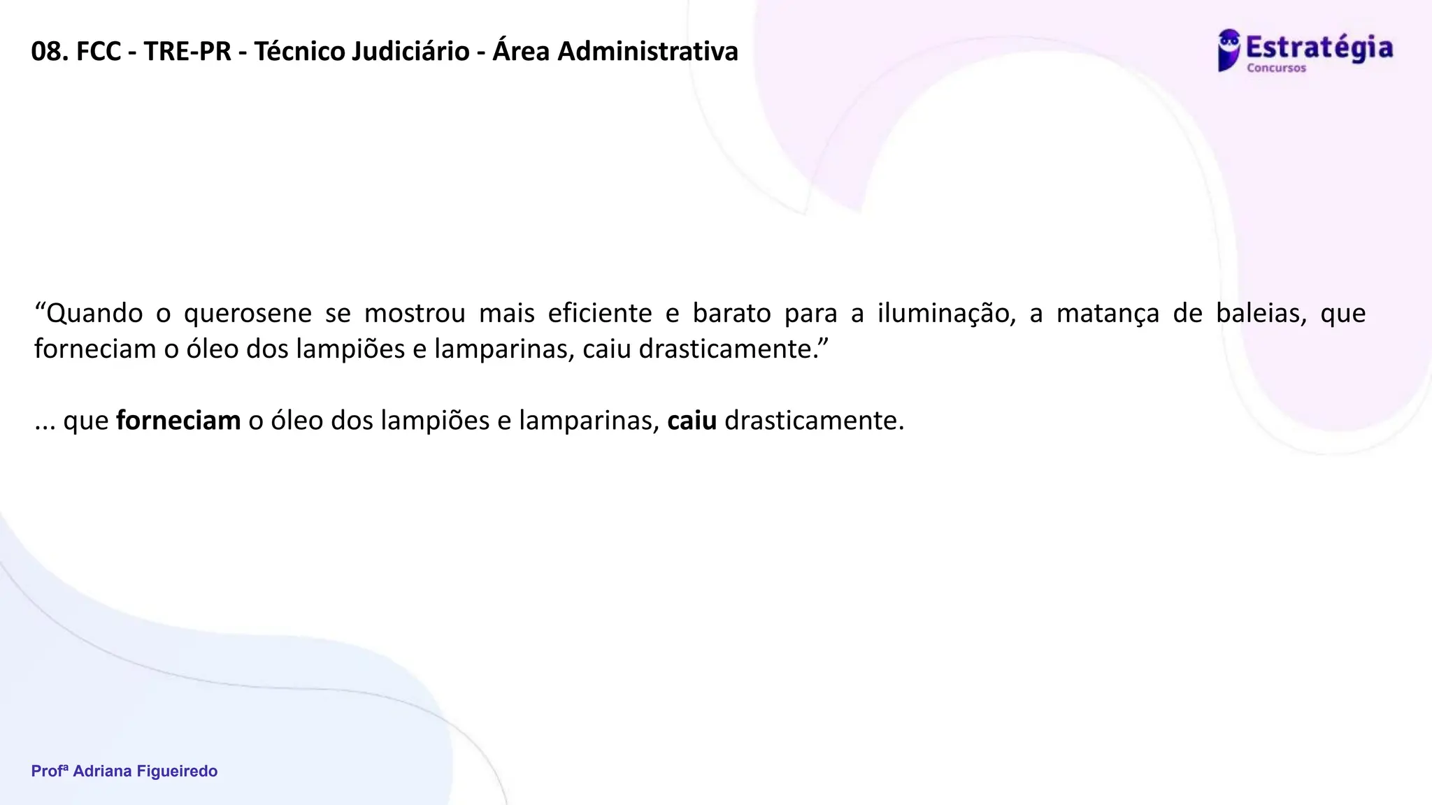 Profª Adriana Figueiredo
08. FCC - TRE-PR - Técnico Judiciário - Área Administrativa
“Quando o querosene se mostrou mais eficiente e barato para a iluminação, a matança de baleias, que
forneciam o óleo dos lampiões e lamparinas, caiu drasticamente.”
... que forneciam o óleo dos lampiões e lamparinas, caiu drasticamente.
 